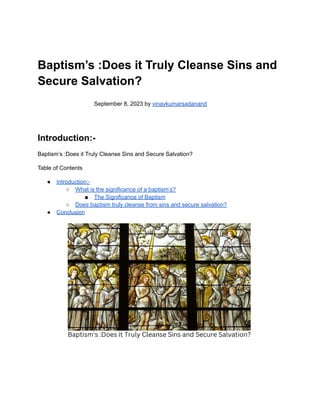 Baptism’s :Does it Truly Cleanse Sins and
Secure Salvation?
September 8, 2023 by vinaykumarsadanand
Introduction:-
Baptism’s :Does it Truly Cleanse Sins and Secure Salvation?
Table of Contents
● Introduction:-
○ What is the significance of a baptism’s?
■ The Significance of Baptism
○ Does baptism truly cleanse from sins and secure salvation?
● Conclusion
 