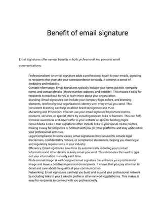Benefit of email signature
Email signatures offer several benefits in both professional and personal email
communications:
​ Professionalism: An email signature adds a professional touch to your emails, signaling
to recipients that you take your correspondence seriously. It conveys a sense of
credibility and reliability.
​ Contact Information: Email signatures typically include your name, job title, company
name, and contact details (phone number, address, and website). This makes it easy for
recipients to reach out to you or learn more about your organization.
​ Branding: Email signatures can include your company logo, colors, and branding
elements, reinforcing your organization's identity with every email you send. This
consistent branding can help establish brand recognition and trust.
​ Marketing and Promotion: You can use your email signature to promote events,
products, services, or special offers by including relevant links or banners. This can help
increase awareness and drive traffic to your website or specific landing pages.
​ Social Media Links: Email signatures often include links to your social media profiles,
making it easy for recipients to connect with you on other platforms and stay updated on
your professional activities.
​ Legal Compliance: In some cases, email signatures may be used to include legal
disclaimers, confidentiality notices, or compliance statements, helping you meet legal
and regulatory requirements in your industry.
​ Efficiency: Email signatures save time by automatically including your contact
information and other details in every email you send. This eliminates the need to type
out your information manually each time.
​ Professional Image: A well-designed email signature can enhance your professional
image and leave a positive impression on recipients. It shows that you pay attention to
detail and care about the quality of your communication.
​ Networking: Email signatures can help you build and expand your professional network
by including links to your LinkedIn profile or other networking platforms. This makes it
easy for recipients to connect with you professionally.
 