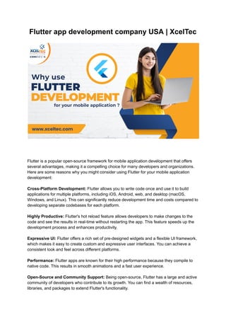 Flutter app development company USA | XcelTec
Flutter is a popular open-source framework for mobile application development that offers
several advantages, making it a compelling choice for many developers and organizations.
Here are some reasons why you might consider using Flutter for your mobile application
development:
Cross-Platform Development: Flutter allows you to write code once and use it to build
applications for multiple platforms, including iOS, Android, web, and desktop (macOS,
Windows, and Linux). This can significantly reduce development time and costs compared to
developing separate codebases for each platform.
Highly Productive: Flutter's hot reload feature allows developers to make changes to the
code and see the results in real-time without restarting the app. This feature speeds up the
development process and enhances productivity.
Expressive UI: Flutter offers a rich set of pre-designed widgets and a flexible UI framework,
which makes it easy to create custom and expressive user interfaces. You can achieve a
consistent look and feel across different platforms.
Performance: Flutter apps are known for their high performance because they compile to
native code. This results in smooth animations and a fast user experience.
Open-Source and Community Support: Being open-source, Flutter has a large and active
community of developers who contribute to its growth. You can find a wealth of resources,
libraries, and packages to extend Flutter's functionality.
 