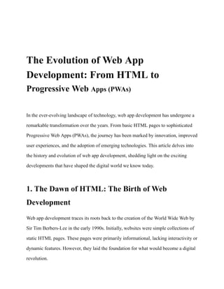 Tech
The Evolution of Web App
Development: From HTML to
Progressive Web Apps (PWAs)
In the ever-evolving landscape of technology, web app development has undergone a
remarkable transformation over the years. From basic HTML pages to sophisticated
Progressive Web Apps (PWAs), the journey has been marked by innovation, improved
user experiences, and the adoption of emerging technologies. This article delves into
the history and evolution of web app development, shedding light on the exciting
developments that have shaped the digital world we know today.
1. The Dawn of HTML: The Birth of Web
Development
Web app development traces its roots back to the creation of the World Wide Web by
Sir Tim Berbers-Lee in the early 1990s. Initially, websites were simple collections of
static HTML pages. These pages were primarily informational, lacking interactivity or
dynamic features. However, they laid the foundation for what would become a digital
revolution.
 