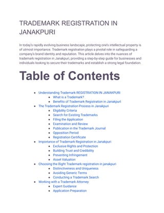TRADEMARK REGISTRATION IN
JANAKPURI
In today’s rapidly evolving business landscape, protecting one’s intellectual property is
of utmost importance. Trademark registration plays a pivotal role in safeguarding a
company’s brand identity and reputation. This article delves into the nuances of
trademark registration in Janakpuri, providing a step-by-step guide for businesses and
individuals looking to secure their trademarks and establish a strong legal foundation.
Table of Contents
● Understanding Trademark REGISTRATION IN JANAKPURI
● What is a Trademark?
● Benefits of Trademark Registration in JanakpurI
● The Trademark Registration Process in Janakpuri
● Eligibility Criteria
● Search for Existing Trademarks
● Filing the Application
● Examination and Review
● Publication in the Trademark Journal
● Opposition Period
● Registration Certificate
● Importance of Trademark Registration in Janakpuri
● Exclusive Rights and Protection
● Building Trust and Credibility
● Preventing Infringement
● Asset Valuation
● Choosing the Right Trademark registration in janakpuri
● Distinctiveness and Uniqueness
● Avoiding Generic Terms
● Conducting a Trademark Search
● Working with a Trademark Attorney
● Expert Guidance
● Application Preparation
 