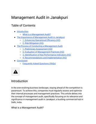 Management Audit in Janakpuri
Table of Contents
● Introduction
○ What is a Management Audit?
● The Importance of Management Audit in Janakpuri
○ 1. Enhancing Operational Efficiency (H2)
○ 2. Risk Mitigation (H2)
● The Process of Conducting a Management Audit
○ 1. Preliminary Assessment (H2)
○ 2. Evaluation of Management Practices (H2)
○ 3. Identification of Key Performance Indicators (H2)
○ 4. Recommendations and Implementation (H2)
● Conclusion
○ Frequently Asked Questions (FAQs)
Introduction
In the ever-evolving business landscape, staying ahead of the competition is
paramount. To achieve this, companies must regularly assess and optimize
their internal processes and management practices. This article delves into
the concept of management audit, specifically focusing on its relevance and
significance in management audit in Janakpuri, a bustling commercial hub in
Delhi, India.
What is a Management Audit?
 