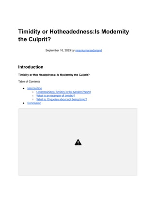 Timidity or Hotheadedness:Is Modernity
the Culprit?
September 16, 2023 by vinaykumarsadanand
Introduction
Timidity or Hot-Headedness: Is Modernity the Culprit?
Table of Contents
● Introduction
○ Understanding Timidity in the Modern World
○ What is an example of timidity?
○ What is 10 quotes about not being timid?
● Conclusion
 