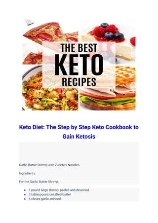 Keto Diet: The Step by Step Keto Cookbook to
Gain Ketosis
Garlic Butter Shrimp with Zucchini Noodles
Ingredients:
For the Garlic Butter Shrimp:
● 1 pound large shrimp, peeled and deveined
● 3 tablespoons unsalted butter
● 4 cloves garlic, minced
 