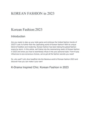 KOREAN FASHION in 2023
Korean Fashion:2023
Introduction
Are you ready to step up your style game and embrace the hottest fashion trends of
2023? Look no further than the captivating world of Korean fashion! With its unique
blend of tradition and modernity, Korean fashion has been taking the global fashion
scene by storm. In this article, we’ll delve into the mesmerizing realm of Korean fashion
in 2023 and show you how to seamlessly infuse it into your personal style. From K-pop
influences to eco-conscious choices, we’ve got all the fashion secrets you need!
So, why wait? Let’s dive headfirst into the fabulous world of Korean fashion 2023 and
discover how you can make it your own!
K-Drama Inspired Chic: Korean Fashion in 2023
 