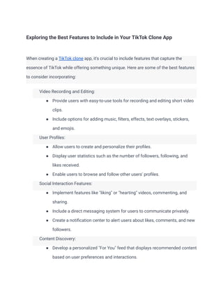 Exploring the Best Features to Include in Your TikTok Clone App
When creating a TikTok clone app, it's crucial to include features that capture the
essence of TikTok while offering something unique. Here are some of the best features
to consider incorporating:
​ Video Recording and Editing:
● Provide users with easy-to-use tools for recording and editing short video
clips.
● Include options for adding music, filters, effects, text overlays, stickers,
and emojis.
​ User Profiles:
● Allow users to create and personalize their profiles.
● Display user statistics such as the number of followers, following, and
likes received.
● Enable users to browse and follow other users' profiles.
​ Social Interaction Features:
● Implement features like "liking" or "hearting" videos, commenting, and
sharing.
● Include a direct messaging system for users to communicate privately.
● Create a notification center to alert users about likes, comments, and new
followers.
​ Content Discovery:
● Develop a personalized "For You" feed that displays recommended content
based on user preferences and interactions.
 
