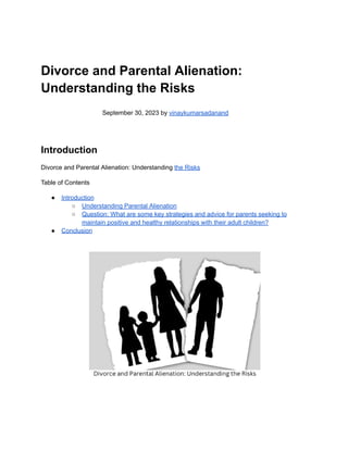 Divorce and Parental Alienation:
Understanding the Risks
September 30, 2023 by vinaykumarsadanand
Introduction
Divorce and Parental Alienation: Understanding the Risks
Table of Contents
● Introduction
○ Understanding Parental Alienation
○ Question: What are some key strategies and advice for parents seeking to
maintain positive and healthy relationships with their adult children?
● Conclusion
 