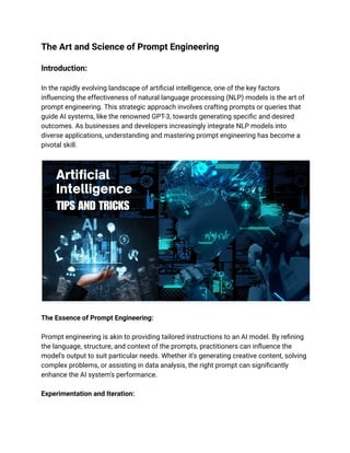 The Art and Science of Prompt Engineering
Introduction:
In the rapidly evolving landscape of artificial intelligence, one of the key factors
influencing the effectiveness of natural language processing (NLP) models is the art of
prompt engineering. This strategic approach involves crafting prompts or queries that
guide AI systems, like the renowned GPT-3, towards generating specific and desired
outcomes. As businesses and developers increasingly integrate NLP models into
diverse applications, understanding and mastering prompt engineering has become a
pivotal skill.
The Essence of Prompt Engineering:
Prompt engineering is akin to providing tailored instructions to an AI model. By refining
the language, structure, and context of the prompts, practitioners can influence the
model's output to suit particular needs. Whether it's generating creative content, solving
complex problems, or assisting in data analysis, the right prompt can significantly
enhance the AI system's performance.
Experimentation and Iteration:
 