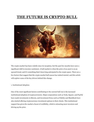 THE FUTURE IS CRYPTO BULL
The crypto market has been volatile since its inception, but the past few months have seen a
significant shift in investor sentiment. A bull market is when the price of an asset is on an
upward trend, and it's something that's been long anticipated in the crypto space. There are a
few factors that suggest that the crypto market bull season has indeed started, and this article
will explore some of the key drivers behind this change.
1. Institutional Adoption
One of the most significant factors contributing to the current bull run is the increased
institutional adoption of cryptocurrencies. Major corporations such as Tesla, Square, and PayPal
have made investments in Bitcoin, and investment firms such as Fidelity and BlackRock have
also started offering cryptocurrency investment options to their clients. This institutional
support has given the market a boost of credibility, which is attracting more investors and
driving up the price.
 