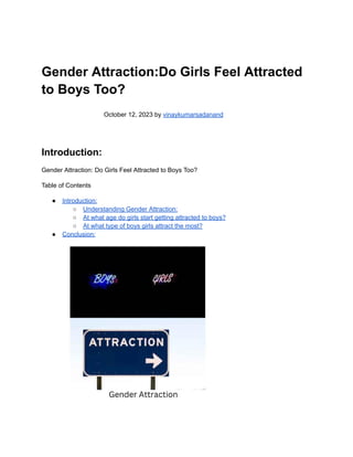 Gender Attraction:Do Girls Feel Attracted
to Boys Too?
October 12, 2023 by vinaykumarsadanand
Introduction:
Gender Attraction: Do Girls Feel Attracted to Boys Too?
Table of Contents
● Introduction:
○ Understanding Gender Attraction:
○ At what age do girls start getting attracted to boys?
○ At what type of boys girls attract the most?
● Conclusion:
 