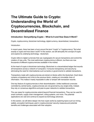 The Ultimate Guide to Crypto:
Understanding the World of
Cryptocurrencies, Blockchain, and
Decentralized Finance
Introduction: Demystifying Crypto – What Is It and How Does It Work?
Crypto, cryptocurrency, blockchain technology, digital currency, decentralized, transactions
Introduction:
In recent years, there has been a buzz around the term "crypto" or "cryptocurrency." But what
exactly is crypto and how does it work? In this section, we will demystify the concept of crypto
and explore its underlying technology - blockchain.
Crypto refers to digital currencies that use cryptography for secure transactions and control the
creation of new units. The most well-known cryptocurrency is Bitcoin, but there are now
thousands of different cryptocurrencies available in the market.
At the heart of crypto is blockchain technology. Blockchain is a decentralized ledger that records
all transactions across a network of computers. It ensures transparency and security by
eliminating the need for intermediaries such as banks or governments to validate transactions.
Transactions made with cryptocurrencies are stored on blocks within the blockchain. Each block
contains a timestamp and a link to the previous block, creating an immutable chain of
information. This makes it nearly impossible to alter or tamper with transaction records.
One key feature of cryptocurrencies is their decentralization. Unlike traditional currencies
controlled by central banks, cryptocurrencies are not governed by any single entity. Instead,
they rely on consensus algorithms and peer-to-peer networks to validate transactions.
The use cases for cryptocurrencies extend beyond financial transactions. They can be used for
smart contracts, supply chain management, voting systems, and more. The potential
applications are vast and continue to expand as technology advances.
In this section, we will delve deeper into how crypto works by exploring topics such as mining,
wallets, encryption techniques used in cryptocurrencies' security measures,and potential
benefits and challenges associated with their adoption.
 