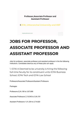 JOBS FOR PROFESSOR,
ASSOCIATE PROFESSOR AND
ASSISTANT PROFESSOR
Jobs for professor, associate professor and assistant professor in the the following
institutions. Candidates desirous any of these jobs can apply
1. ICFAI A Deemed to be university is hiring the following
full-time faculty for its constituent units ICFAI Business
School, ICFAI Tech and ICFAi Law School
Professors/Associate Professors/Assistant Professors
Packages
Professors-2,24,156 to 3,67,688
Associate Professors 2,19,545 to 3,54,191
Assistant Professors-1,01,254 to 2,74,820
 