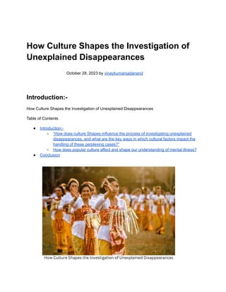 How Culture Shapes the Investigation of
Unexplained Disappearances
October 28, 2023 by vinaykumarsadanand
Introduction:-
How Culture Shapes the Investigation of Unexplained Disappearances
Table of Contents
● Introduction:-
○ “How does culture Shapes influence the process of investigating unexplained
disappearances, and what are the key ways in which cultural factors impact the
handling of these perplexing cases?”
○ How does popular culture affect and shape our understanding of mental illness?
● Conclusion
 