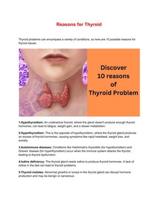 Reasons for Thyroid
Thyroid problems can encompass a variety of conditions, so here are 10 possible reasons for
thyroid issues:
1.Hypothyroidism: An underactive thyroid, where the gland doesn't produce enough thyroid
hormones, can lead to fatigue, weight gain, and a slower metabolism.
2.Hyperthyroidism: This is the opposite of hypothyroidism, where the thyroid gland produces
an excess of thyroid hormones, causing symptoms like rapid heartbeat, weight loss, and
anxiety.
3.Autoimmune diseases: Conditions like Hashimoto's thyroiditis (for hypothyroidism) and
Graves' disease (for hyperthyroidism) occur when the immune system attacks the thyroid,
leading to thyroid dysfunction.
4.Iodine deficiency: The thyroid gland needs iodine to produce thyroid hormones. A lack of
iodine in the diet can lead to thyroid problems.
5.Thyroid nodules: Abnormal growths or lumps in the thyroid gland can disrupt hormone
production and may be benign or cancerous.
 