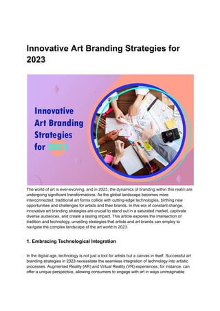 Innovative Art Branding Strategies for
2023
The world of art is ever-evolving, and in 2023, the dynamics of branding within this realm are
undergoing significant transformations. As the global landscape becomes more
interconnected, traditional art forms collide with cutting-edge technologies, birthing new
opportunities and challenges for artists and their brands. In this era of constant change,
innovative art branding strategies are crucial to stand out in a saturated market, captivate
diverse audiences, and create a lasting impact. This article explores the intersection of
tradition and technology, unveiling strategies that artists and art brands can employ to
navigate the complex landscape of the art world in 2023.
1. Embracing Technological Integration
In the digital age, technology is not just a tool for artists but a canvas in itself. Successful art
branding strategies in 2023 necessitate the seamless integration of technology into artistic
processes. Augmented Reality (AR) and Virtual Reality (VR) experiences, for instance, can
offer a unique perspective, allowing consumers to engage with art in ways unimaginable
 