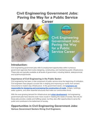 Civil Engineering Government Jobs:
Paving the Way for a Public Service
Career
Introduction:
Civil engineering government jobs refer to employment opportunities within numerous
government agencies that involve designing, constructing, and maintaining public infrastructure.
These jobs are typically available at all levels of government, including federal, state/provincial,
and local/municipal levels.
Importance of Civil Engineering in the Public Sector:
Civil engineering has been a vital component of public service since the beginning of civilization.
Civil engineers have played a crucial role in shaping and improving our world, from ancient
monuments to modern-day infrastructure. In the government sector, civil engineers are
responsible for designing and overseeing the construction of roads, bridges, buildings,
water systems, and other essential structures that make our communities thrive.
With the ever-growing demand for infrastructure and urban development, civil engineering
government jobs have become even more crucial in meeting the needs of society. Not only do
these jobs provide a stable and fulfilling career, but they also offer opportunities to serve the
public and contribute to the betterment of society.
Opportunities in Civil Engineering Government Jobs:
Various Government Sectors Hiring Civil Engineers:
 