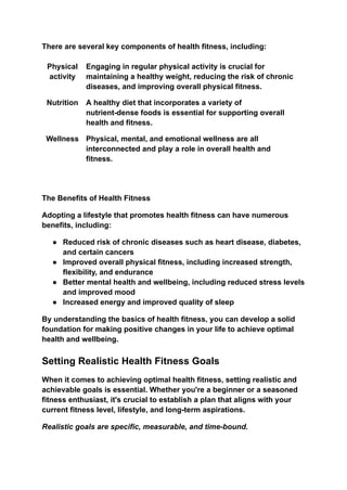 There are several key components of health fitness, including:
Physical
activity
Engaging in regular physical activity is crucial for
maintaining a healthy weight, reducing the risk of chronic
diseases, and improving overall physical fitness.
Nutrition A healthy diet that incorporates a variety of
nutrient-dense foods is essential for supporting overall
health and fitness.
Wellness Physical, mental, and emotional wellness are all
interconnected and play a role in overall health and
fitness.
The Benefits of Health Fitness
Adopting a lifestyle that promotes health fitness can have numerous
benefits, including:
● Reduced risk of chronic diseases such as heart disease, diabetes,
and certain cancers
● Improved overall physical fitness, including increased strength,
flexibility, and endurance
● Better mental health and wellbeing, including reduced stress levels
and improved mood
● Increased energy and improved quality of sleep
By understanding the basics of health fitness, you can develop a solid
foundation for making positive changes in your life to achieve optimal
health and wellbeing.
Setting Realistic Health Fitness Goals
When it comes to achieving optimal health fitness, setting realistic and
achievable goals is essential. Whether you're a beginner or a seasoned
fitness enthusiast, it's crucial to establish a plan that aligns with your
current fitness level, lifestyle, and long-term aspirations.
Realistic goals are specific, measurable, and time-bound.
 