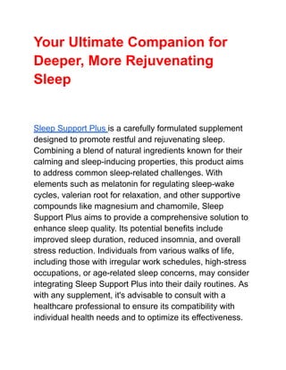 Your Ultimate Companion for
Deeper, More Rejuvenating
Sleep
Sleep Support Plus is a carefully formulated supplement
designed to promote restful and rejuvenating sleep.
Combining a blend of natural ingredients known for their
calming and sleep-inducing properties, this product aims
to address common sleep-related challenges. With
elements such as melatonin for regulating sleep-wake
cycles, valerian root for relaxation, and other supportive
compounds like magnesium and chamomile, Sleep
Support Plus aims to provide a comprehensive solution to
enhance sleep quality. Its potential benefits include
improved sleep duration, reduced insomnia, and overall
stress reduction. Individuals from various walks of life,
including those with irregular work schedules, high-stress
occupations, or age-related sleep concerns, may consider
integrating Sleep Support Plus into their daily routines. As
with any supplement, it's advisable to consult with a
healthcare professional to ensure its compatibility with
individual health needs and to optimize its effectiveness.
 