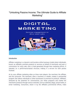 "Unlocking Passive Income: The Ultimate Guide to Affiliate
Marketing"
Introduction
Affiliate marketing is a dynamic and lucrative online business model where individuals,
known as affiliates, promote products or services on behalf of merchants and earn a
commission for every sale, click, or lead generated through their marketing efforts. It
operates on a performance-based structure, making it a win-win for both parties
involved.
At its core, affiliate marketing relies on three main players: the merchant, the affiliate,
and the consumer. The merchant, often a business or retailer, creates a partnership
program that allows individuals or other businesses to promote its products. Affiliates,
attracted by the potential for commissions, join these programs and market the
merchant's products through various channels, such as websites, blogs, social media, or
email marketing. Consumers, drawn in by the affiliate's promotional efforts, make
 
