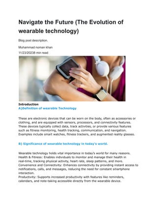 Navigate the Future (The Evolution of
wearable technology)
Blog post description.
Muhammad noman khan
11/23/20238 min read
Introduction
A)Definition of wearable Technology
These are electronic devices that can be worn on the body, often as accessories or
clothing, and are equipped with sensors, processors, and connectivity features.
These devices typically collect data, track activities, or provide various features
such as fitness monitoring, health tracking, communication, and navigation.
Examples include smart watches, fitness trackers, and augmented reality glasses.
B) Significance of wearable technology in today’s world.
Wearable technology holds vital importance in today’s world for many reasons.
Health & Fitness: Enables individuals to monitor and manage their health in
real-time, tracking physical activity, heart rate, sleep patterns, and more.
Convenience and Connectivity: Enhances connectivity by providing instant access to
notifications, calls, and messages, reducing the need for constant smartphone
interaction.
Productivity: Supports increased productivity with features like reminders,
calendars, and note-taking accessible directly from the wearable device.
 