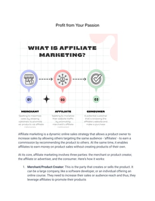 Profit from Your Passion
Affiliate marketing is a dynamic online sales strategy that allows a product owner to
increase sales by allowing others targeting the same audience - 'affiliates' - to earn a
commission by recommending the product to others. At the same time, it enables
affiliates to earn money on product sales without creating products of their own.
At its core, affiliate marketing involves three parties: the merchant or product creator,
the affiliate or advertiser, and the consumer. Here's how it works:
1. Merchant/Product Creator: This is the party that creates or sells the product. It
can be a large company, like a software developer, or an individual offering an
online course. They need to increase their sales or audience reach and thus, they
leverage affiliates to promote their products
 