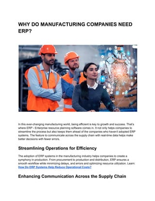 WHY DO MANUFACTURING COMPANIES NEED
ERP?
In this ever-changing manufacturing world, being efficient is key to growth and success. That’s
where ERP - Enterprise resource planning software comes in. It not only helps companies to
streamline the process but also keeps them ahead of the companies who haven’t adopted ERP
systems. The feature to communicate across the supply chain with real-time data helps make
better decisions with fewer errors.
Streamlining Operations for Efficiency
The adoption of ERP systems in the manufacturing industry helps companies to create a
symphony in production. From procurement to production and distribution, ERP ensures a
smooth workflow while minimizing delays, and errors and optimizing resource utilization. Learn:
How Do ERP Systems Help Reduce Operational Costs?
Enhancing Communication Across the Supply Chain
 
