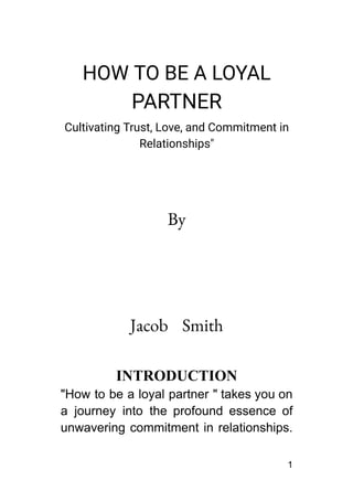 HOW TO BE A LOYAL
PARTNER
Cultivating Trust, Love, and Commitment in
Relationships"
By
Jacob Smith
INTRODUCTION
"How to be a loyal partner " takes you on
a journey into the profound essence of
unwavering commitment in relationships.
1
 