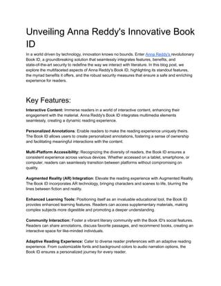 Unveiling Anna Reddy's Innovative Book
ID
In a world driven by technology, innovation knows no bounds. Enter Anna Reddy's revolutionary
Book ID, a groundbreaking solution that seamlessly integrates features, benefits, and
state-of-the-art security to redefine the way we interact with literature. In this blog post, we
explore the multifaceted aspects of Anna Reddy's Book ID, highlighting its standout features,
the myriad benefits it offers, and the robust security measures that ensure a safe and enriching
experience for readers.
Key Features:
Interactive Content: Immerse readers in a world of interactive content, enhancing their
engagement with the material. Anna Reddy's Book ID integrates multimedia elements
seamlessly, creating a dynamic reading experience.
Personalized Annotations: Enable readers to make the reading experience uniquely theirs.
The Book ID allows users to create personalized annotations, fostering a sense of ownership
and facilitating meaningful interactions with the content.
Multi-Platform Accessibility: Recognizing the diversity of readers, the Book ID ensures a
consistent experience across various devices. Whether accessed on a tablet, smartphone, or
computer, readers can seamlessly transition between platforms without compromising on
quality.
Augmented Reality (AR) Integration: Elevate the reading experience with Augmented Reality.
The Book ID incorporates AR technology, bringing characters and scenes to life, blurring the
lines between fiction and reality.
Enhanced Learning Tools: Positioning itself as an invaluable educational tool, the Book ID
provides enhanced learning features. Readers can access supplementary materials, making
complex subjects more digestible and promoting a deeper understanding.
Community Interaction: Foster a vibrant literary community with the Book ID's social features.
Readers can share annotations, discuss favorite passages, and recommend books, creating an
interactive space for like-minded individuals.
Adaptive Reading Experience: Cater to diverse reader preferences with an adaptive reading
experience. From customizable fonts and background colors to audio narration options, the
Book ID ensures a personalized journey for every reader.
 