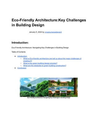Eco-Friendly Architecture:Key Challenges
in Building Design
January 5, 2024 by vinaykumarsadanand
Introduction:
Eco-Friendly Architecture: Navigating Key Challenges in Building Design
Table of Contents
● Introduction:
○ What is Eco-friendly architecture and tell us about the major challenges of
creating it?
○ What is the green building design process?
○ What are the obstacles to green building construction?
● Conclusion
 