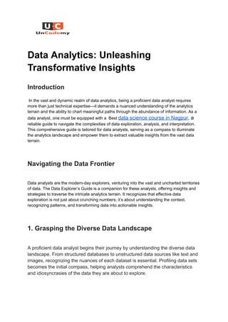 Data Analytics: Unleashing
Transformative Insights
Introduction
In the vast and dynamic realm of data analytics, being a proficient data analyst requires
more than just technical expertise—it demands a nuanced understanding of the analytics
terrain and the ability to chart meaningful paths through the abundance of information. As a
data analyst, one must be equipped with a Best data science course in Nagpur, a
reliable guide to navigate the complexities of data exploration, analysis, and interpretation.
This comprehensive guide is tailored for data analysts, serving as a compass to illuminate
the analytics landscape and empower them to extract valuable insights from the vast data
terrain.
Navigating the Data Frontier
Data analysts are the modern-day explorers, venturing into the vast and uncharted territories
of data. The Data Explorer’s Guide is a companion for these analysts, offering insights and
strategies to traverse the intricate analytics terrain. It recognizes that effective data
exploration is not just about crunching numbers; it’s about understanding the context,
recognizing patterns, and transforming data into actionable insights.
1. Grasping the Diverse Data Landscape
A proficient data analyst begins their journey by understanding the diverse data
landscape. From structured databases to unstructured data sources like text and
images, recognizing the nuances of each dataset is essential. Profiling data sets
becomes the initial compass, helping analysts comprehend the characteristics
and idiosyncrasies of the data they are about to explore.
 