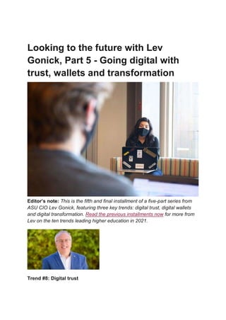 Looking to the future with Lev
Gonick, Part 5 - Going digital with
trust, wallets and transformation
Editor’s note: This is the fifth and final installment of a five-part series from
ASU CIO Lev Gonick, featuring three key trends: digital trust, digital wallets
and digital transformation. Read the previous installments now for more from
Lev on the ten trends leading higher education in 2021.
Trend #8: Digital trust
 