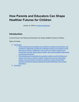 How Parents and Educators Can Shape
Healthier Futures for Children
January 18, 2024 by vinaykumarsadanand
Introduction:
Crucial Choices: How Parents and Educators Can Shape Healthier Futures for Children
Table of Contents
● Introduction:
○ What practical tips and strategies can be offered to parents and educators, and
caregivers to effectively navigate the challenges posed by the popularity of junk
food among children? Additionally, how crucial is it to foster a positive food
environment, educate children about nutrition, and promote healthier alternatives
in addressing this issue?
○ What initiatives and movements are currently in place to curb the influence of
popular junk foods on children’s health? Furthermore, how do communities,
schools, and policymakers contribute to fostering a culture that prioritizes
nutritious choices and actively supports the overall well-being of the younger
generation?
● Conclusion
 