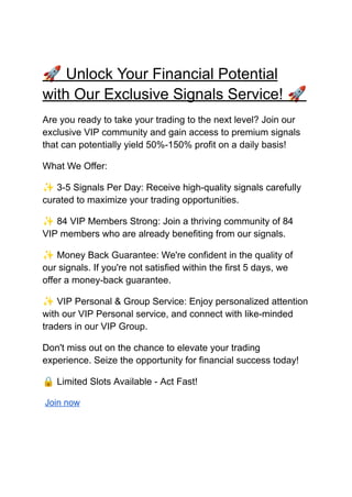 🚀Unlock Your Financial Potential
with Our Exclusive Signals Service! 🚀
Are you ready to take your trading to the next level? Join our
exclusive VIP community and gain access to premium signals
that can potentially yield 50%-150% profit on a daily basis!
What We Offer:
✨3-5 Signals Per Day: Receive high-quality signals carefully
curated to maximize your trading opportunities.
✨84 VIP Members Strong: Join a thriving community of 84
VIP members who are already benefiting from our signals.
✨Money Back Guarantee: We're confident in the quality of
our signals. If you're not satisfied within the first 5 days, we
offer a money-back guarantee.
✨VIP Personal & Group Service: Enjoy personalized attention
with our VIP Personal service, and connect with like-minded
traders in our VIP Group.
Don't miss out on the chance to elevate your trading
experience. Seize the opportunity for financial success today!
🔒Limited Slots Available - Act Fast!
Join now
 