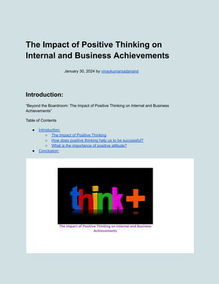 The Impact of Positive Thinking on
Internal and Business Achievements
January 30, 2024 by vinaykumarsadanand
Introduction:
“Beyond the Boardroom: The Impact of Positive Thinking on Internal and Business
Achievements”
Table of Contents
● Introduction:
○ The Impact of Positive Thinking
○ How does positive thinking help us to be successful?
○ What is the importance of positive attitude?
● Conclusion:
 