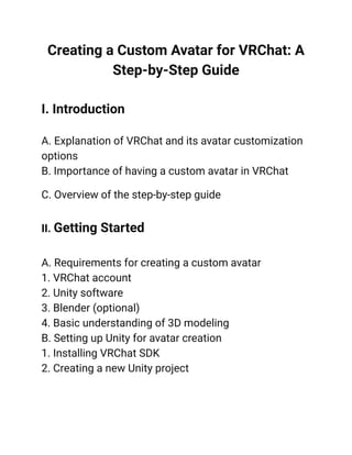 Creating a Custom Avatar for VRChat: A
Step-by-Step Guide
I. Introduction
A. Explanation of VRChat and its avatar customization
options
B. Importance of having a custom avatar in VRChat
C. Overview of the step-by-step guide
II. Getting Started
A. Requirements for creating a custom avatar
1. VRChat account
2. Unity software
3. Blender (optional)
4. Basic understanding of 3D modeling
B. Setting up Unity for avatar creation
1. Installing VRChat SDK
2. Creating a new Unity project
 