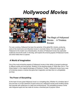 Hollywood Movies
The Magic of Hollywood
Movies : A Timeless
Escape
For over a century, Hollywood has been the epicenter of the global film industry, producing
some of the most iconic and influential movies in cinematic history. From the golden age of
Hollywood to the modern era of blockbusters, the allure of Hollywood movies has captivated
audiences around the world. In this blog, we'll explore the enduring appeal of Hollywood movies
and what makes them so special.
A World of Imagination
One of the most enchanting aspects of Hollywood movies is their ability to transport audiences
to different worlds and time periods. Whether it's the dazzling streets of 1920s New York in "The
Great Gatsby" or the magical landscapes of Pandora in "Avatar," Hollywood movies have a way
of immersing viewers in stories that ignite their imagination and take them on unforgettable
journeys.
The Power of Storytelling
At the heart of every great Hollywood movie is a compelling story. Whether it's a timeless tale of
love and loss or an epic adventure of good versus evil, Hollywood movies excel at telling stories
that resonate with audiences on a deep and emotional level. This storytelling prowess is what
sets Hollywood apart and has made its movies a cherished part of popular culture.
 