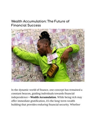 Wealth Accumulation: The Future of
Financial Success
In the dynamic world of finance, one concept has remained a
constant beacon, guiding individuals towards financial
independence—Wealth Accumulation. While being rich may
offer immediate gratification, it’s the long-term wealth
building that provides enduring financial security. Whether
 