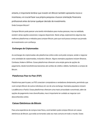 entanto, é importante lembrar que investir em Bitcoin também apresenta riscos e
incertezas, e é crucial fazer sua própria pesquisa e buscar orientação financeira
profissional antes de tomar qualquer decisão de investimento.
Onde Comprar Bitcoin?
Comprar Bitcoin pode parecer uma tarefa intimidadora para muitas pessoas, mas na realidade,
existem várias opções acessíveis e seguras disponíveis. Neste artigo, exploraremos algumas das
melhores plataformas e métodos para comprar Bitcoin, para que você possa começar sua jornada
de investimento com confiança.
Exchanges de Criptomoedas
As exchanges de criptomoedas são plataformas online onde você pode comprar, vender e negociar
uma variedade de criptomoedas, incluindo o Bitcoin. Alguns exemplos populares incluem Binance,
Coinbase, Kraken e Bitfinex. Essas plataformas oferecem uma ampla gama de opções de
pagamento, desde transferências bancárias até cartões de crédito e débito, facilitando a compra de
Bitcoin.
Plataformas Peer-to-Peer (P2P)
Plataformas peer-to-peer, ou P2P, conectam compradores e vendedores diretamente, permitindo que
você compre Bitcoin de outros indivíduos em vez de uma exchange. Exemplos populares incluem
LocalBitcoins e Paxful. Essas plataformas oferecem uma maior privacidade e anonimato, além de
opções de pagamento mais diversificadas, mas é importante ter cuidado ao negociar com
desconhecidos online.
Caixas Eletrônicos de Bitcoin
Para uma experiência de compra mais física, você também pode comprar Bitcoin em caixas
eletrônicos de Bitcoin, que estão se tornando cada vez mais comuns em todo o mundo. Esses
 