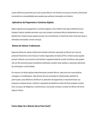 caixas eletrônicos permitem que você compre Bitcoin com dinheiro em poucos minutos, oferecendo
conveniência e acessibilidade para aqueles que preferem transações em dinheiro.
Aplicativos de Pagamento e Carteiras Digitais
Alguns aplicativos de pagamento e carteiras digitais, como PayPal, Cash App e Robinhood (nos
Estados Unidos), também permitem que você compre e armazene Bitcoin diretamente em suas
plataformas. Embora essas opções possam ser convenientes, é importante estar ciente das taxas e
restrições associadas a esses serviços.
Bolsas de Valores Tradicionais
Algumas bolsas de valores tradicionais também oferecem exposição ao Bitcoin por meio de
produtos financeiros como futuros e fundos negociados em bolsa (ETFs). Embora essas opções
possam oferecer uma maneira mais familiar e regulamentada de investir em Bitcoin, elas podem
não ser tão acessíveis para investidores individuais e podem estar sujeitas a requisitos adicionais
de verificação e conformidade.
Em resumo, há várias opções disponíveis para comprar Bitcoin, cada uma com suas próprias
vantagens e considerações. Seja através de uma exchange de criptomoedas, plataforma
peer-to-peer, caixa eletrônico de Bitcoin ou aplicativo de pagamento, é importante fazer sua
pesquisa, comparar taxas e verificar a reputação da plataforma antes de fazer qualquer compra.
Com um pouco de diligência e conhecimento, você pode começar a investir em Bitcoin de forma
segura e eficaz.
Como Saber Se o Bitcoin Serve Para Você?
 