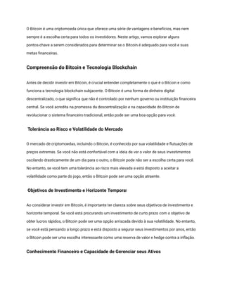 O Bitcoin é uma criptomoeda única que oferece uma série de vantagens e benefícios, mas nem
sempre é a escolha certa para todos os investidores. Neste artigo, vamos explorar alguns
pontos-chave a serem considerados para determinar se o Bitcoin é adequado para você e suas
metas financeiras.
Compreensão do Bitcoin e Tecnologia Blockchain
Antes de decidir investir em Bitcoin, é crucial entender completamente o que é o Bitcoin e como
funciona a tecnologia blockchain subjacente. O Bitcoin é uma forma de dinheiro digital
descentralizado, o que significa que não é controlado por nenhum governo ou instituição financeira
central. Se você acredita na promessa da descentralização e na capacidade do Bitcoin de
revolucionar o sistema financeiro tradicional, então pode ser uma boa opção para você.
Tolerância ao Risco e Volatilidade do Mercado
O mercado de criptomoedas, incluindo o Bitcoin, é conhecido por sua volatilidade e flutuações de
preços extremas. Se você não está confortável com a ideia de ver o valor de seus investimentos
oscilando drasticamente de um dia para o outro, o Bitcoin pode não ser a escolha certa para você.
No entanto, se você tem uma tolerância ao risco mais elevada e está disposto a aceitar a
volatilidade como parte do jogo, então o Bitcoin pode ser uma opção atraente.
Objetivos de Investimento e Horizonte Temporal
Ao considerar investir em Bitcoin, é importante ter clareza sobre seus objetivos de investimento e
horizonte temporal. Se você está procurando um investimento de curto prazo com o objetivo de
obter lucros rápidos, o Bitcoin pode ser uma opção arriscada devido à sua volatilidade. No entanto,
se você está pensando a longo prazo e está disposto a segurar seus investimentos por anos, então
o Bitcoin pode ser uma escolha interessante como uma reserva de valor e hedge contra a inflação.
Conhecimento Financeiro e Capacidade de Gerenciar seus Ativos
 