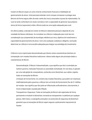 Investir em Bitcoin requer um certo nível de conhecimento financeiro e habilidades de
gerenciamento de ativos. Você precisará entender como comprar, armazenar e proteger seus
Bitcoins de forma segura, além de estar ciente dos riscos associados à posse de criptomoedas. Se
você se sente confortável com esses conceitos e tem a capacidade de gerenciar seus próprios
ativos de forma responsável, então o Bitcoin pode ser uma opção adequada para você.
Em última análise, a decisão de investir em Bitcoin é altamente pessoal e depende de uma
variedade de fatores individuais. Ao considerar se o Bitcoin é adequado para você, leve em
consideração sua compreensão da tecnologia, tolerância ao risco, objetivos de investimento e
capacidade de gerenciamento de ativos. Com uma avaliação cuidadosa e diligente, você pode
determinar se o Bitcoin é uma escolha adequada para integrar sua estratégia de investimento.
O Bitcoin é uma criptomoeda descentralizada que oferece várias características distintas em
comparação com moedas fiduciárias tradicionais. Abaixo estão alguns dos principais dados e
características do Bitcoin:
​ Descentralização: O Bitcoin é descentralizado, o que significa que não é controlado por
nenhum governo, instituição financeira ou autoridade centralizada. Em vez disso, é operado
por uma rede global de computadores, conhecida como blockchain, que valida e registra
todas as transações de Bitcoin.
​ Limitação de Fornecimento: Ao contrário das moedas fiduciárias, que podem ser impressas
indefinidamente pelos governos, o Bitcoin tem um limite de fornecimento fixo de 21 milhões
de moedas. Isso significa que não pode ser inflacionado artificialmente e, teoricamente, é
imune à depreciação causada pela inflação.
​ Transparência e Segurança: Todas as transações de Bitcoin são registradas de forma
permanente e imutável na blockchain, tornando-as transparentes e auditáveis por qualquer
pessoa. Além disso, a criptografia avançada e os protocolos de segurança da blockchain
garantem que as transações de Bitcoin sejam seguras e praticamente impossíveis de
fraudar.
 