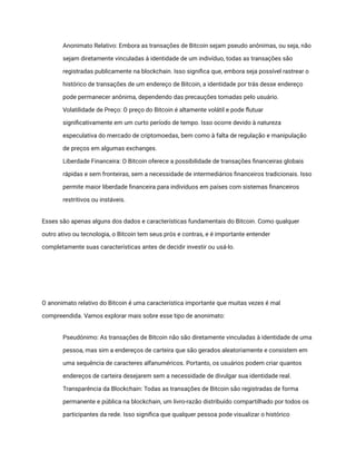 ​ Anonimato Relativo: Embora as transações de Bitcoin sejam pseudo anônimas, ou seja, não
sejam diretamente vinculadas à identidade de um indivíduo, todas as transações são
registradas publicamente na blockchain. Isso significa que, embora seja possível rastrear o
histórico de transações de um endereço de Bitcoin, a identidade por trás desse endereço
pode permanecer anônima, dependendo das precauções tomadas pelo usuário.
​ Volatilidade de Preço: O preço do Bitcoin é altamente volátil e pode flutuar
significativamente em um curto período de tempo. Isso ocorre devido à natureza
especulativa do mercado de criptomoedas, bem como à falta de regulação e manipulação
de preços em algumas exchanges.
​ Liberdade Financeira: O Bitcoin oferece a possibilidade de transações financeiras globais
rápidas e sem fronteiras, sem a necessidade de intermediários financeiros tradicionais. Isso
permite maior liberdade financeira para indivíduos em países com sistemas financeiros
restritivos ou instáveis.
Esses são apenas alguns dos dados e características fundamentais do Bitcoin. Como qualquer
outro ativo ou tecnologia, o Bitcoin tem seus prós e contras, e é importante entender
completamente suas características antes de decidir investir ou usá-lo.
O anonimato relativo do Bitcoin é uma característica importante que muitas vezes é mal
compreendida. Vamos explorar mais sobre esse tipo de anonimato:
​ Pseudónimo: As transações de Bitcoin não são diretamente vinculadas à identidade de uma
pessoa, mas sim a endereços de carteira que são gerados aleatoriamente e consistem em
uma sequência de caracteres alfanuméricos. Portanto, os usuários podem criar quantos
endereços de carteira desejarem sem a necessidade de divulgar sua identidade real.
​ Transparência da Blockchain: Todas as transações de Bitcoin são registradas de forma
permanente e pública na blockchain, um livro-razão distribuído compartilhado por todos os
participantes da rede. Isso significa que qualquer pessoa pode visualizar o histórico
 