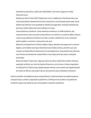 transferências bancárias, cartões de crédito/débito e até mesmo algumas moedas
fiduciárias locais.
​ Plataformas Peer-to-Peer (P2P): Plataformas como LocalBitcoins e Painful permitem que
você compre Bitcoin diretamente de outros usuários em uma transação peer-to-peer. Essas
plataformas oferecem uma variedade de métodos de pagamento, incluindo transferências
bancárias, PayPal, Skrill e até mesmo dinheiro em mãos.
​ Caixas Eletrônicos de Bitcoin: Caixas eletrônicos de Bitcoin, ou ATMs de Bitcoin, são
máquinas físicas onde você pode comprar Bitcoin com dinheiro ou cartão de débito. Existem
muitos caixas eletrônicos de Bitcoin em todo o mundo, e plataformas como o Contratar
podem ajudá-lo a encontrar o mais próximo de você.
​ Aplicativos de Pagamento e Carteiras Digitais: Alguns aplicativos de pagamento e carteiras
digitais, como PayPal, Cash App e Robinhood (nos Estados Unidos), permitem que você
compre e armazene Bitcoin diretamente em suas plataformas. Essas plataformas oferecem
uma maneira conveniente de comprar Bitcoin, mas esteja ciente das taxas e restrições
associadas.
​ Bolsas de Valores Tradicionais: Algumas bolsas de valores tradicionais também oferecem
exposição ao Bitcoin por meio de produtos financeiros como futuros e fundos negociados
em bolsa (ETFs). Embora essas opções possam oferecer uma maneira mais regulamentada
de investir em Bitcoin, elas podem não ser tão acessíveis para investidores individuais.
Antes de escolher uma plataforma para comprar Bitcoin, é importante fazer sua própria pesquisa,
comparar taxas e verificar a reputação da plataforma. Certifique-se de escolher uma plataforma
confiável e segura que atenda às suas necessidades e requisitos específicos.
 