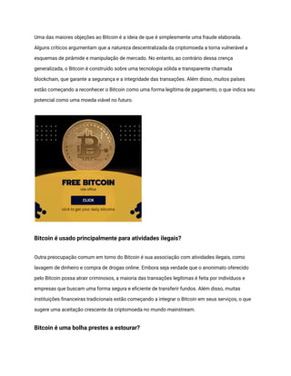 Uma das maiores objeções ao Bitcoin é a ideia de que é simplesmente uma fraude elaborada.
Alguns críticos argumentam que a natureza descentralizada da criptomoeda a torna vulnerável a
esquemas de pirâmide e manipulação de mercado. No entanto, ao contrário dessa crença
generalizada, o Bitcoin é construído sobre uma tecnologia sólida e transparente chamada
blockchain, que garante a segurança e a integridade das transações. Além disso, muitos países
estão começando a reconhecer o Bitcoin como uma forma legítima de pagamento, o que indica seu
potencial como uma moeda viável no futuro.
Bitcoin é usado principalmente para atividades ilegais?
Outra preocupação comum em torno do Bitcoin é sua associação com atividades ilegais, como
lavagem de dinheiro e compra de drogas online. Embora seja verdade que o anonimato oferecido
pelo Bitcoin possa atrair criminosos, a maioria das transações legítimas é feita por indivíduos e
empresas que buscam uma forma segura e eficiente de transferir fundos. Além disso, muitas
instituições financeiras tradicionais estão começando a integrar o Bitcoin em seus serviços, o que
sugere uma aceitação crescente da criptomoeda no mundo mainstream.
Bitcoin é uma bolha prestes a estourar?
 