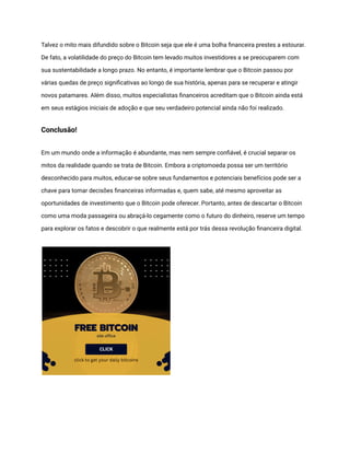 Talvez o mito mais difundido sobre o Bitcoin seja que ele é uma bolha financeira prestes a estourar.
De fato, a volatilidade do preço do Bitcoin tem levado muitos investidores a se preocuparem com
sua sustentabilidade a longo prazo. No entanto, é importante lembrar que o Bitcoin passou por
várias quedas de preço significativas ao longo de sua história, apenas para se recuperar e atingir
novos patamares. Além disso, muitos especialistas financeiros acreditam que o Bitcoin ainda está
em seus estágios iniciais de adoção e que seu verdadeiro potencial ainda não foi realizado.
Conclusão!
Em um mundo onde a informação é abundante, mas nem sempre confiável, é crucial separar os
mitos da realidade quando se trata de Bitcoin. Embora a criptomoeda possa ser um território
desconhecido para muitos, educar-se sobre seus fundamentos e potenciais benefícios pode ser a
chave para tomar decisões financeiras informadas e, quem sabe, até mesmo aproveitar as
oportunidades de investimento que o Bitcoin pode oferecer. Portanto, antes de descartar o Bitcoin
como uma moda passageira ou abraçá-lo cegamente como o futuro do dinheiro, reserve um tempo
para explorar os fatos e descobrir o que realmente está por trás dessa revolução financeira digital.
 