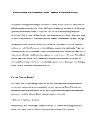 Título Chamativo: "Bitcoin Revelado: Mitos Desfeitos e Verdades Reveladas
Você já se viu cercado por informações contraditórias sobre o Bitcoin? De um lado, há aqueles que
defendem essa criptomoeda como o futuro das finanças, enquanto do outro lado há os céticos que
apontam para os riscos e incertezas associados a ela. Em um mundo inundado por opiniões
divergentes, é fácil se perder na névoa de mitos e verdades que cercam o Bitcoin. No entanto, antes
de tomar qualquer decisão de investimento, é crucial entender completamente o que está em jogo.
Nesta jornada, vamos desvendar os mitos que obscurecem a verdade sobre o Bitcoin e revelar as
verdades que podem transformar sua compreensão desta revolucionária criptomoeda. Prepare-se
para mergulhar em um mundo de descobertas fascinantes, onde vamos desmascarar os equívocos
mais comuns e fornecer insights valiosos para ajudá-lo a tomar decisões informadas. Ao final desta
jornada, você estará armado com o conhecimento necessário para navegar com confiança no
universo do Bitcoin e aproveitar todas as oportunidades que ele oferece. Então, sem mais delongas,
vamos começar a desvendar os segredos do Bitcoin.
Por que Comprar Bitcoin?
Nos últimos anos, o Bitcoin emergiu como uma das mais fascinantes e controversas formas de
investimento. Mas por que tantas pessoas estão correndo para comprar Bitcoin? Neste artigo,
exploraremos as razões convincentes por trás dessa tendência crescente e por que você também
pode querer considerar adicionar Bitcoin à sua carteira de investimentos.
1. Potencial de Valorização Explosiva
Uma das razões mais atraentes para comprar Bitcoin é o seu potencial de valorização explosiva.
Desde a sua criação, o preço do Bitcoin tem testemunhado uma ascensão meteórica,
 