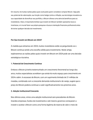 Em resumo, há muitas razões pelas quais você pode querer considerar comprar Bitcoin. Seja pelo
seu potencial de valorização, sua função como hedge contra a inflação, sua tecnologia inovadora ou
sua capacidade de diversificar seu portfólio, o Bitcoin oferece uma série de benefícios para os
investidores. Claro, é importante lembrar que investir em Bitcoin também apresenta riscos e
incertezas, e é crucial fazer sua própria pesquisa e buscar orientação financeira profissional antes
de tomar qualquer decisão de investimento.
Por Que Investir em Bitcoin em 2024?
À medida que entramos em 2024, muitos investidores estão se perguntando se o
Bitcoin continua sendo uma escolha sólida para investimento. Neste artigo,
exploraremos as razões pelas quais investir em Bitcoin em 2024 pode ser uma decisão
estratégica e lucrativa.
1. Potencial de Crescimento Contínuo
Embora o Bitcoin já tenha testemunhado um crescimento fenomenal ao longo dos
anos, muitos especialistas acreditam que ainda há muito espaço para crescimento em
2024 e além. A escassez de Bitcoin, com um suprimento limitado de 21 milhões de
moedas, combinada com a crescente demanda institucional e de varejo, sugere que o
preço do Bitcoin poderia continuar a subir significativamente nos próximos anos.
2. Adoção Institucional Crescente
Nos últimos anos, vimos uma adoção institucional sem precedentes do Bitcoin.
Grandes empresas, fundos de investimento e até mesmo governos começaram a
investir e aceitar o Bitcoin como uma forma legítima de reserva de valor e meio de
 