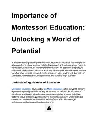 Importance of
Montessori Education:
Unlocking a World of
Potential
In the ever-evolving landscape of education, Montessori education has emerged as
a beacon of innovation, fostering holistic development and nurturing young minds to
reach their full potential. In this comprehensive article, we delve into the profound
importance of Montessori education, exploring its principles, methodologies, and the
transformative impact it has on students. Join us on a journey through the realm of
Montessori, where creativity, independence, and curiosity reign supreme.
Understanding Montessori Education
Montessori education, developed by Dr. Maria Montessori in the early 20th century,
represents a paradigm shift in the way we educate our children. Dr. Montessori
envisioned an educational system that treats each child as a unique individual,
fostering a love for learning while nurturing their innate curiosity. Unlike traditional
classrooms, Montessori environments are carefully crafted to encourage
self-directed exploration and hands-on learning.
 