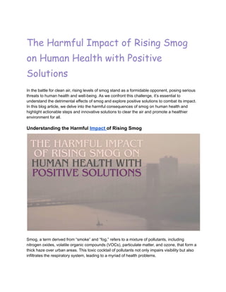 The Harmful Impact of Rising Smog
on Human Health with Positive
Solutions
In the battle for clean air, rising levels of smog stand as a formidable opponent, posing serious
threats to human health and well-being. As we confront this challenge, it’s essential to
understand the detrimental effects of smog and explore positive solutions to combat its impact.
In this blog article, we delve into the harmful consequences of smog on human health and
highlight actionable steps and innovative solutions to clear the air and promote a healthier
environment for all.
Understanding the Harmful Impact of Rising Smog
Smog, a term derived from “smoke” and “fog,” refers to a mixture of pollutants, including
nitrogen oxides, volatile organic compounds (VOCs), particulate matter, and ozone, that form a
thick haze over urban areas. This toxic cocktail of pollutants not only impairs visibility but also
infiltrates the respiratory system, leading to a myriad of health problems.
 
