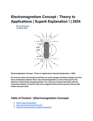 Electromagnetism Concept : Theory to
Applications | Superb Explanation ! | 2024
By clevstudy.com
22 March 2024
Electromagnetism Concept : Theory to Applications | Superb Explanation ! | 2024
As we know at the microscopic level there are some charges and these charges have the
force of attraction between them. Here electromagnetism is a force that governs the
behavior of electrically charged particles. It is a branch of science that deals with the
interaction between an electric field and a magnetic field and the way they interact with
matter and each other.
Table of Content : (Electromagnetism Concept)
● What is electromagnetism?
● How does electromagnetism work?
● What are the applications of electromagnetism?
 